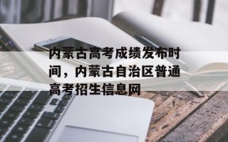 内蒙古高考成绩发布时间，内蒙古自治区普通高考招生信息网
