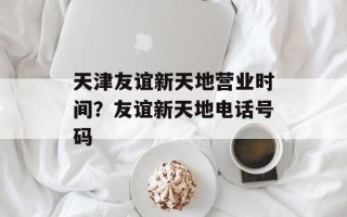 天津友谊新天地营业时间？友谊新天地电话号码