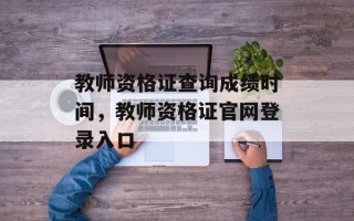 教师资格证查询成绩时间，教师资格证官网登录入口