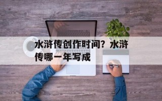 水浒传创作时间？水浒传哪一年写成