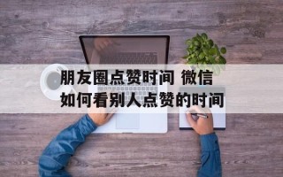 朋友圈点赞时间 微信如何看别人点赞的时间