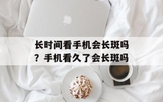 长时间看手机会长斑吗？手机看久了会长斑吗