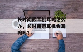 长时间戴耳机耳鸣怎么办，长时间带耳机会耳鸣吗？