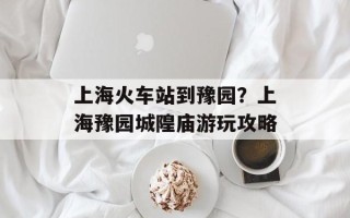 上海火车站到豫园？上海豫园城隍庙游玩攻略