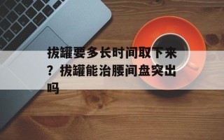 拔罐要多长时间取下来？拔罐能治腰间盘突出吗