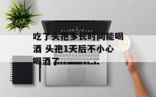 吃了头孢多长时间能喝酒 头孢1天后不小心喝酒了