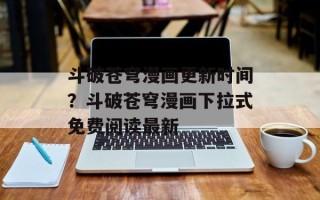 斗破苍穹漫画更新时间？斗破苍穹漫画下拉式免费阅读最新