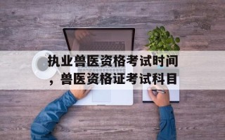 执业兽医资格考试时间，兽医资格证考试科目
