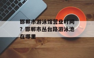 邯郸市游泳馆营业时间？邯郸市丛台路游泳池在哪里