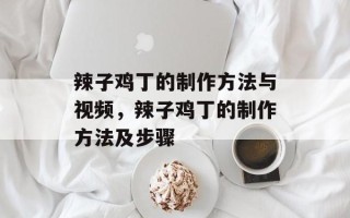 辣子鸡丁的制作方法与视频，辣子鸡丁的制作方法及步骤