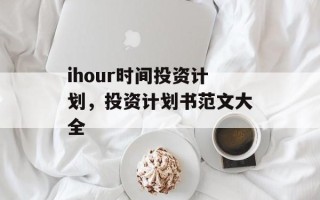 ihour时间投资计划，投资计划书范文大全