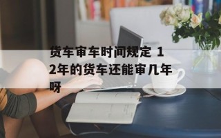 货车审车时间规定 12年的货车还能审几年呀