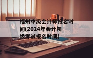 福州中级会计师报名时间(2024年会计初级考试报名时间)