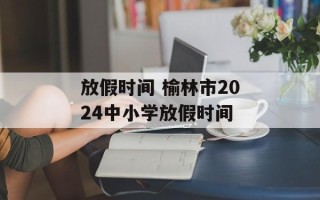 放假时间 榆林市2024中小学放假时间