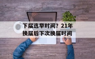下届选举时间？21年换届后下次换届时间