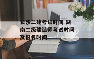 长沙二建考试时间 湖南二级建造师考试时间及报名时间