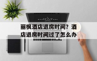 丽枫酒店退房时间？酒店退房时间过了怎么办