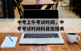 中考上午考试时间，中考考试时间科目安排表