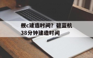 舰c建造时间？碧蓝航38分钟建造时间