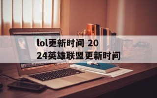 lol更新时间 2024英雄联盟更新时间