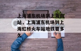 上海浦东机场到上海南站，上海浦东机场到上海虹桥火车站地铁要多久