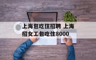上海包吃住招聘 上海招女工包吃住8000