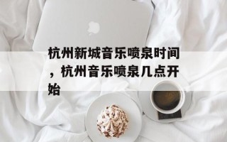 杭州新城音乐喷泉时间，杭州音乐喷泉几点开始