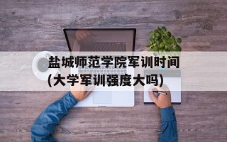 盐城师范学院军训时间(大学军训强度大吗)
