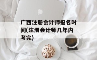广西注册会计师报名时间(注册会计师几年内考完)