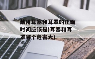 戴用耳塞和耳罩的正确时间应该是(耳塞和耳罩哪个危害大)