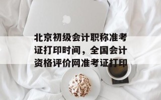 北京初级会计职称准考证打印时间，全国会计资格评价网准考证打印