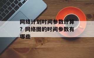 网络计划时间参数计算？网络图的时间参数有哪些
