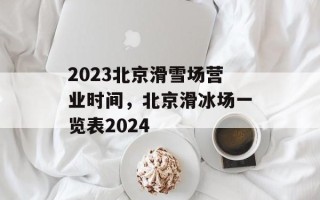 2023北京滑雪场营业时间，北京滑冰场一览表2024