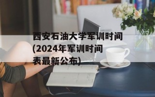 西安石油大学军训时间(2024年军训时间表最新公布)