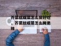 芥菜丝咸菜怎么做好吃，芥菜丝咸菜怎么腌更辣