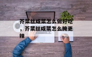 芥菜丝咸菜怎么做好吃，芥菜丝咸菜怎么腌更辣