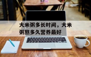 大米粥多长时间，大米粥熬多久营养最好