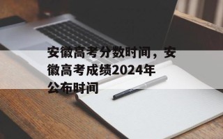 安徽高考分数时间，安徽高考成绩2024年公布时间
