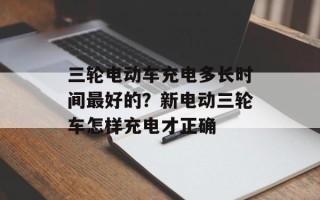 三轮电动车充电多长时间最好的？新电动三轮车怎样充电才正确