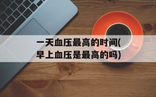 一天血压最高的时间(早上血压是最高的吗)