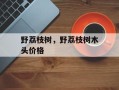 野荔枝树，野荔枝树木头价格