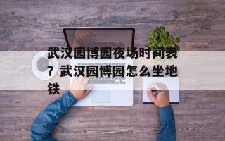 武汉园博园夜场时间表？武汉园博园怎么坐地铁