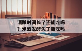 酒酿时间长了还能吃吗？米酒发酵久了能吃吗