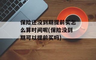 保险还没到期提前买怎么算时间呢(保险没到期可以提前买吗)