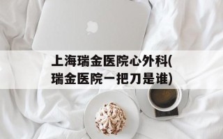 上海瑞金医院心外科(瑞金医院一把刀是谁)