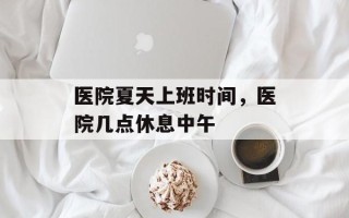 医院夏天上班时间，医院几点休息中午
