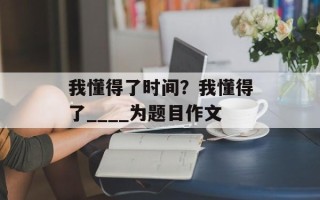 我懂得了时间？我懂得了____为题目作文