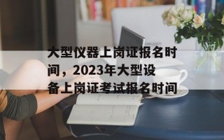 大型仪器上岗证报名时间，2023年大型设备上岗证考试报名时间
