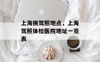 上海换驾照地点，上海驾照体检医院地址一览表