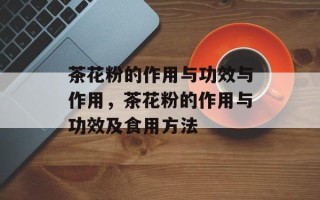茶花粉的作用与功效与作用，茶花粉的作用与功效及食用方法